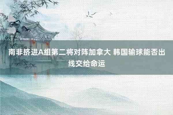 南非挤进A组第二将对阵加拿大 韩国输球能否出线交给命运