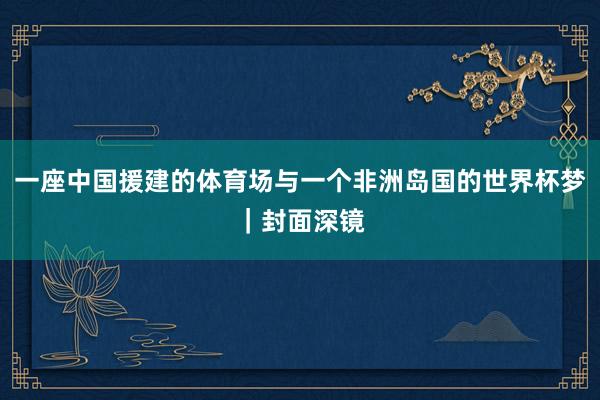 一座中国援建的体育场与一个非洲岛国的世界杯梦｜封面深镜