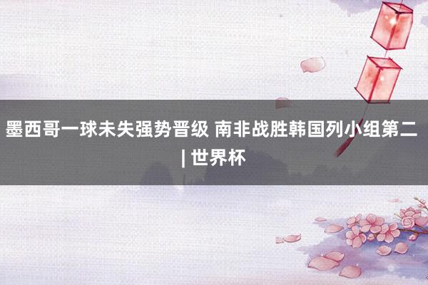墨西哥一球未失强势晋级 南非战胜韩国列小组第二 | 世界杯