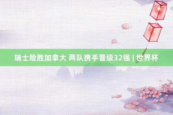 瑞士险胜加拿大 两队携手晋级32强 | 世界杯