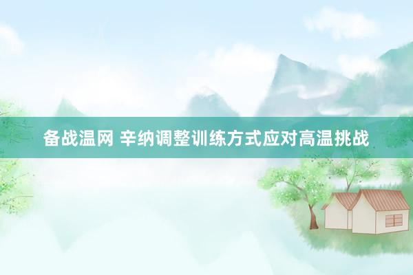备战温网 辛纳调整训练方式应对高温挑战