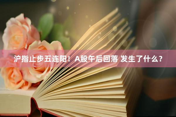 沪指止步五连阳！A股午后回落 发生了什么？