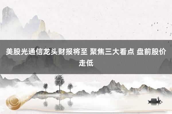 美股光通信龙头财报将至 聚焦三大看点 盘前股价走低