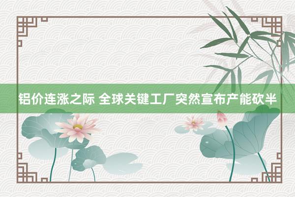 铝价连涨之际 全球关键工厂突然宣布产能砍半