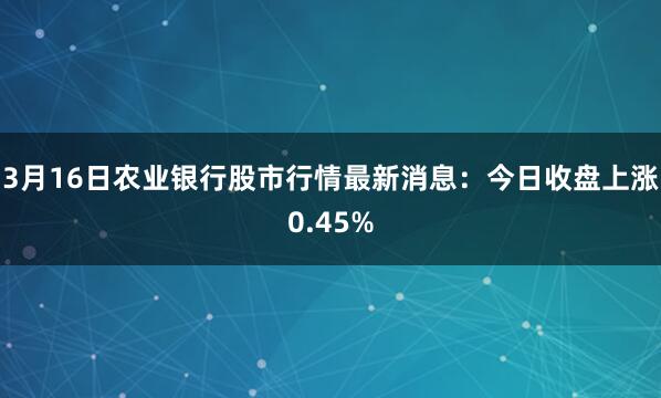 3月16日农业银行股市行情最新消息：今日收盘上涨0.45%