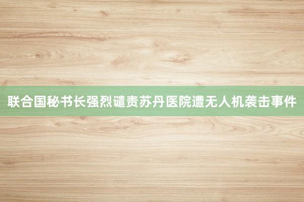 联合国秘书长强烈谴责苏丹医院遭无人机袭击事件