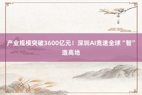 产业规模突破3600亿元！深圳AI竞速全球“智”造高地