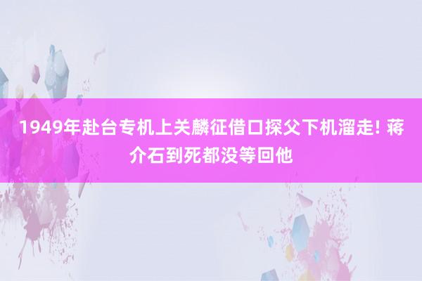 1949年赴台专机上关麟征借口探父下机溜走! 蒋介石到死都没等回他