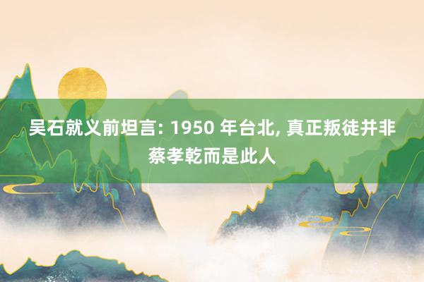 吴石就义前坦言: 1950 年台北, 真正叛徒并非蔡孝乾而是此人