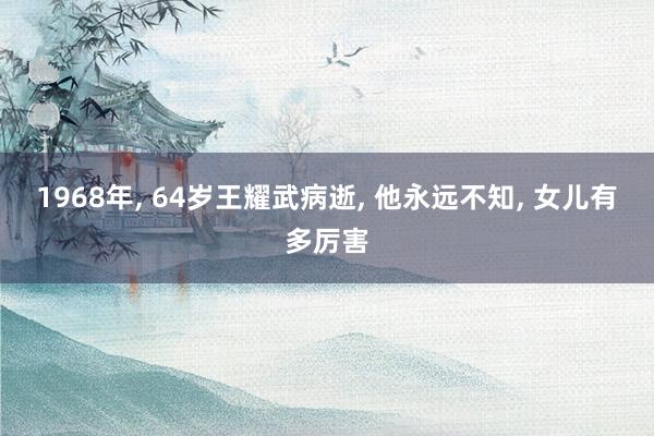 1968年, 64岁王耀武病逝, 他永远不知, 女儿有多厉害