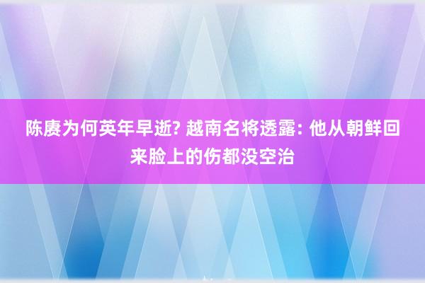 陈赓为何英年早逝? 越南名将透露: 他从朝鲜回来脸上的伤都没空治