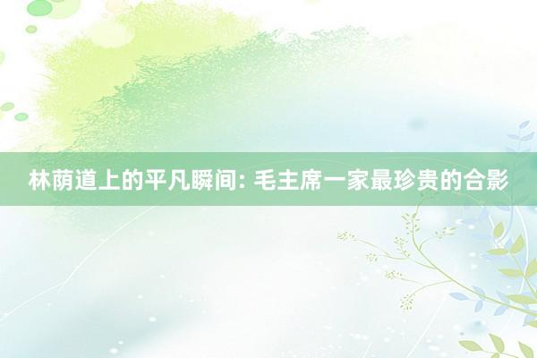 林荫道上的平凡瞬间: 毛主席一家最珍贵的合影