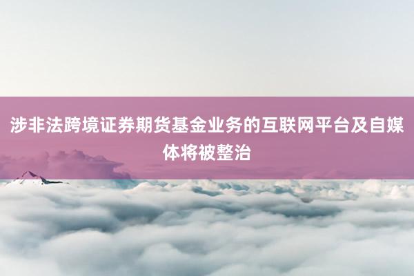 涉非法跨境证券期货基金业务的互联网平台及自媒体将被整治