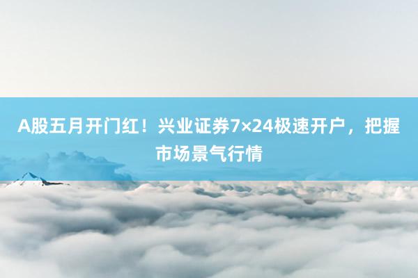 A股五月开门红！兴业证券7×24极速开户，把握市场景气行情