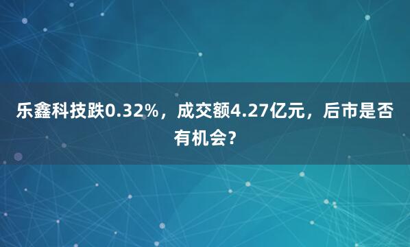 乐鑫科技跌0.32%，成交额4.27亿元，后市是否有机会？