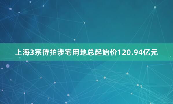 上海3宗待拍涉宅用地总起始价120.94亿元