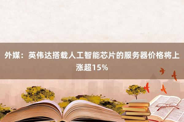 外媒：英伟达搭载人工智能芯片的服务器价格将上涨超15%