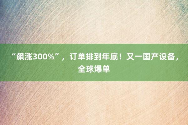 “飙涨300%”，订单排到年底！又一国产设备，全球爆单