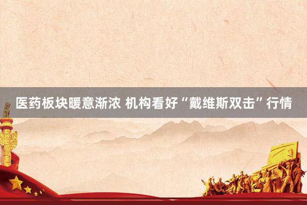 医药板块暖意渐浓 机构看好“戴维斯双击”行情