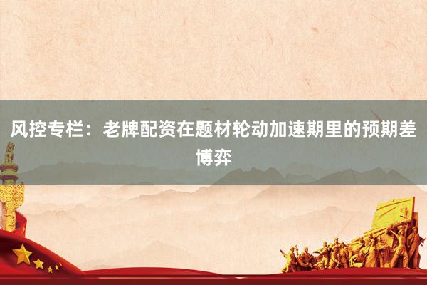 风控专栏：老牌配资在题材轮动加速期里的预期差博弈