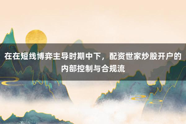在在短线博弈主导时期中下，配资世家炒股开户的内部控制与合规流