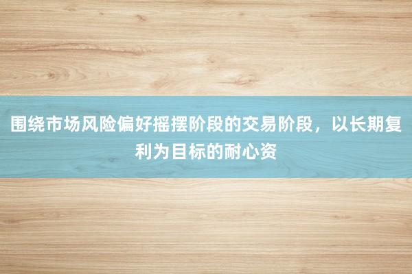 围绕市场风险偏好摇摆阶段的交易阶段，以长期复利为目标的耐心资