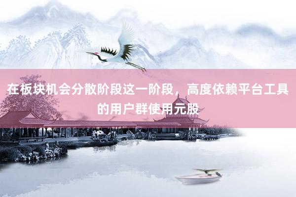 在板块机会分散阶段这一阶段,高度依赖平台工具的用户群使用元股