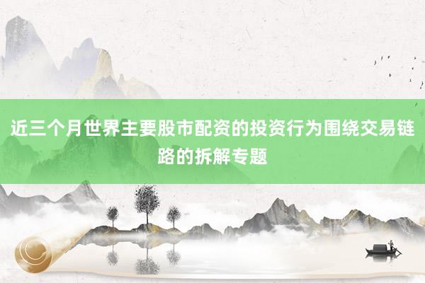 近三个月世界主要股市配资的投资行为围绕交易链路的拆解专题