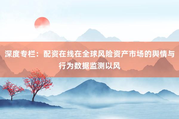 深度专栏：配资在线在全球风险资产市场的舆情与行为数据监测以风