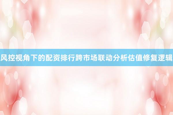 风控视角下的配资排行跨市场联动分析估值修复逻辑
