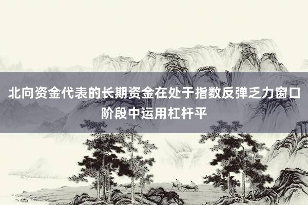 北向资金代表的长期资金在处于指数反弹乏力窗口阶段中运用杠杆平