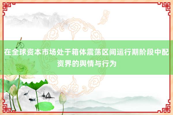 在全球资本市场处于箱体震荡区间运行期阶段中配资界的舆情与行为