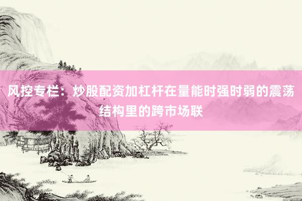 风控专栏：炒股配资加杠杆在量能时强时弱的震荡结构里的跨市场联