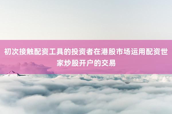 初次接触配资工具的投资者在港股市场运用配资世家炒股开户的交易