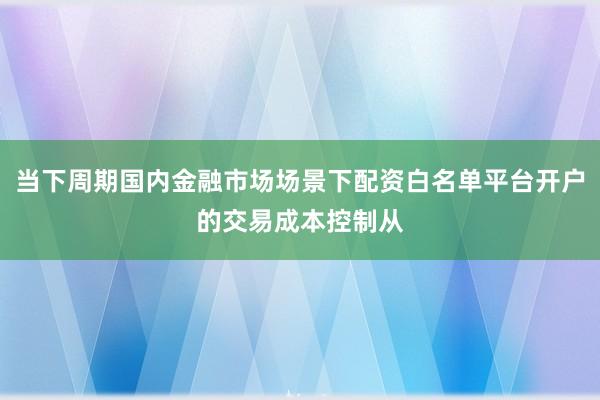 当下周期国内金融市场场景下配资白名单平台开户的交易成本控制从