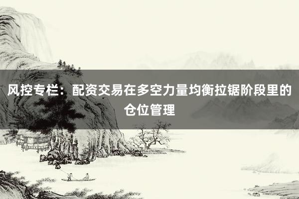 风控专栏：配资交易在多空力量均衡拉锯阶段里的仓位管理
