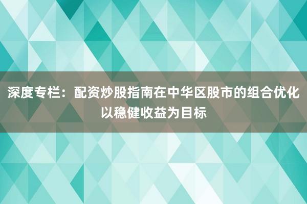 深度专栏：配资炒股指南在中华区股市的组合优化以稳健收益为目标