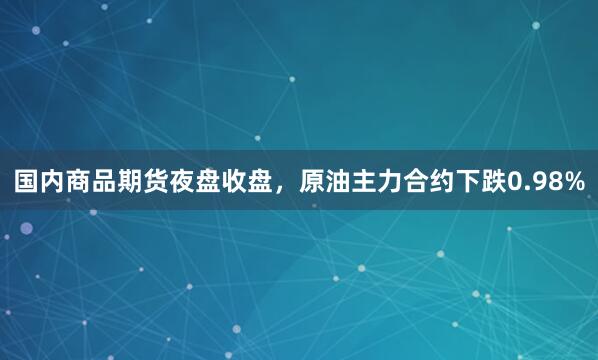 国内商品期货夜盘收盘，原油主力合约下跌0.98%