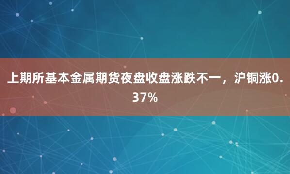 上期所基本金属期货夜盘收盘涨跌不一，沪铜涨0.37%