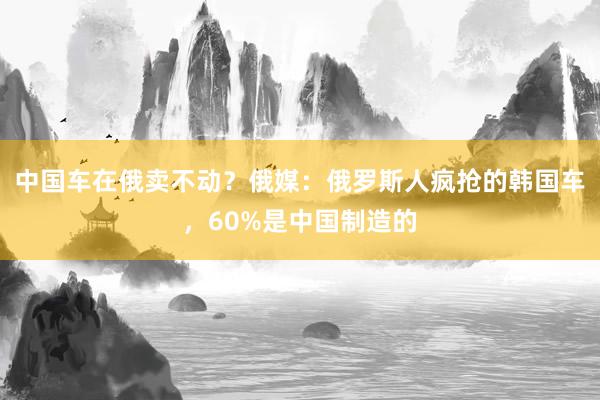 中国车在俄卖不动？俄媒：俄罗斯人疯抢的韩国车，60%是中国制造的