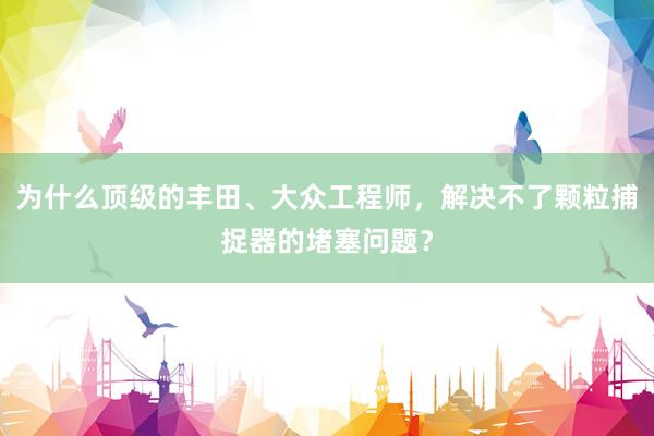 为什么顶级的丰田、大众工程师，解决不了颗粒捕捉器的堵塞问题？