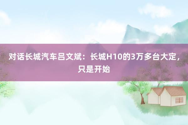 对话长城汽车吕文斌：长城H10的3万多台大定，只是开始