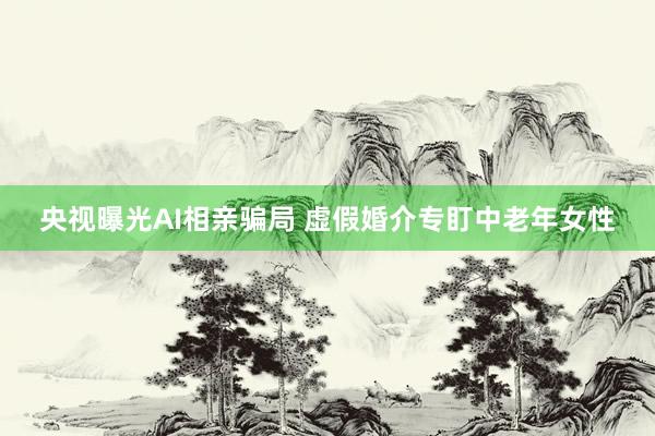央视曝光AI相亲骗局 虚假婚介专盯中老年女性