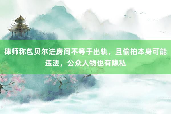 律师称包贝尔进房间不等于出轨，且偷拍本身可能违法，公众人物也有隐私