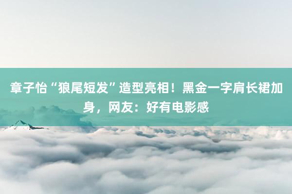 章子怡“狼尾短发”造型亮相！黑金一字肩长裙加身，网友：好有电影感