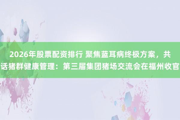 2026年股票配资排行 聚焦蓝耳病终极方案，共话猪群健康管理：第三届集团猪场交流会在福州收官