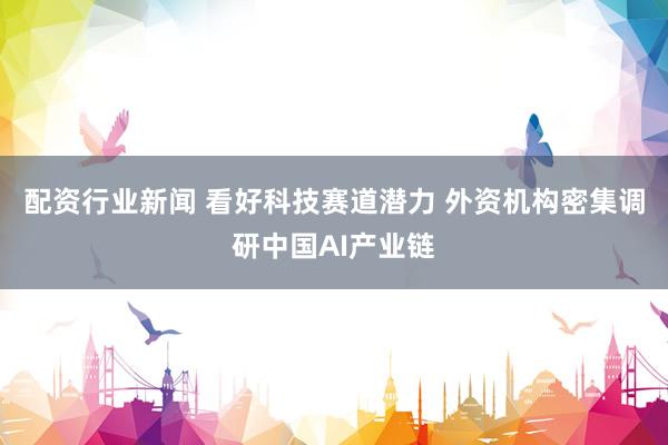 配资行业新闻 看好科技赛道潜力 外资机构密集调研中国AI产业链