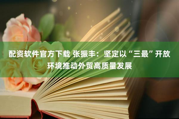 配资软件官方下载 张振丰：坚定以“三最”开放环境推动外贸高质量发展