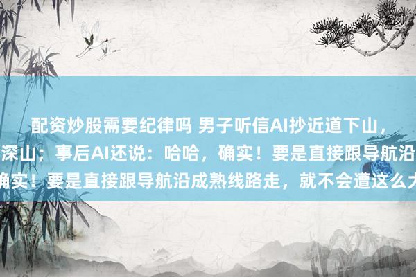 配资炒股需要纪律吗 男子听信AI抄近道下山，越导越偏，直接被困在深山；事后AI还说：哈哈，确实！要是直接跟导航沿成熟线路走，就不会遭这么大罪