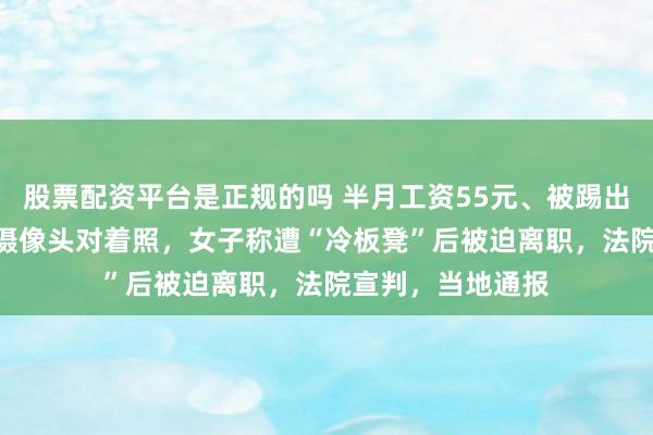 股票配资平台是正规的吗 半月工资55元、被踢出845个工作群、摄像头对着照，女子称遭“冷板凳”后被迫离职，法院宣判，当地通报